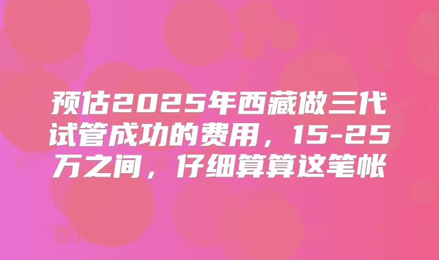 预估2025年西藏做三代试管成功的费用，15-25万之间，仔细算算这笔帐