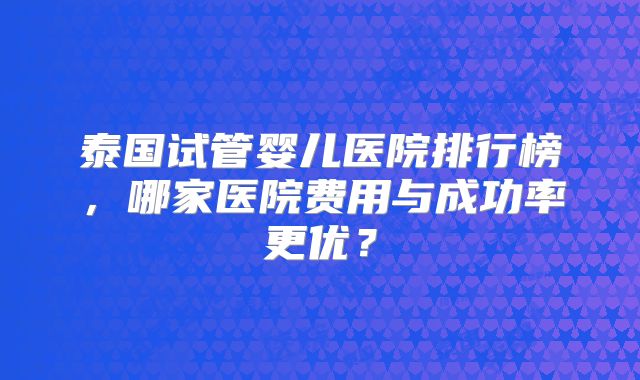 泰国试管婴儿医院排行榜，哪家医院费用与成功率更优？