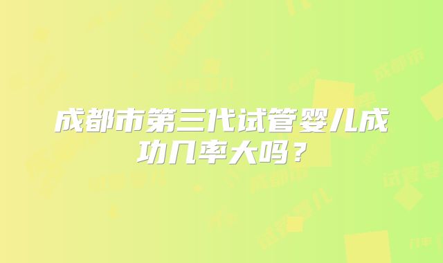 成都市第三代试管婴儿成功几率大吗?