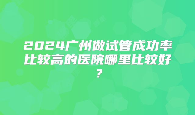 2024广州做试管成功率比较高的医院哪里比较好?
