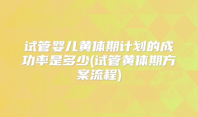 试管婴儿黄体期计划的成功率是多少(试管黄体期方案流程)