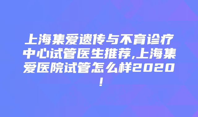 上海集爱遗传与不育诊疗中心试管医生推荐,上海集爱医院试管怎么样2020!