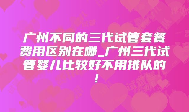 广州不同的三代试管套餐费用区别在哪_广州三代试管婴儿比较好不用排队的!