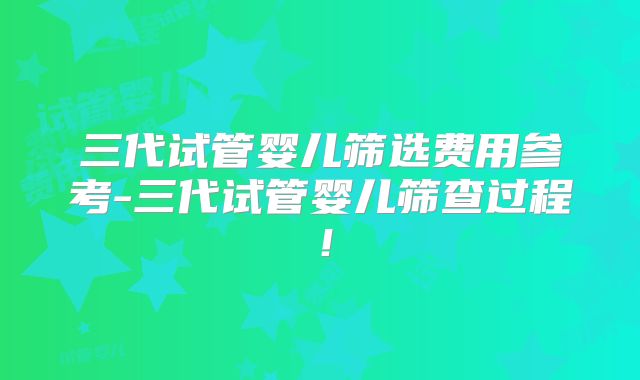 三代试管婴儿筛选费用参考-三代试管婴儿筛查过程!