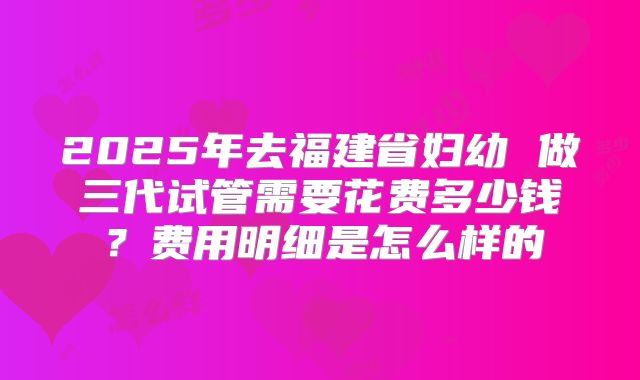 2025年去福建省妇幼 做三代试管需要花费多少钱?费用明细是怎么样的