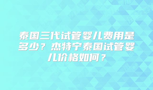 泰国三代试管婴儿费用是多少？杰特宁泰国试管婴儿价格如何？