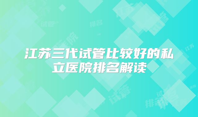 江苏三代试管比较好的私立医院排名解读
