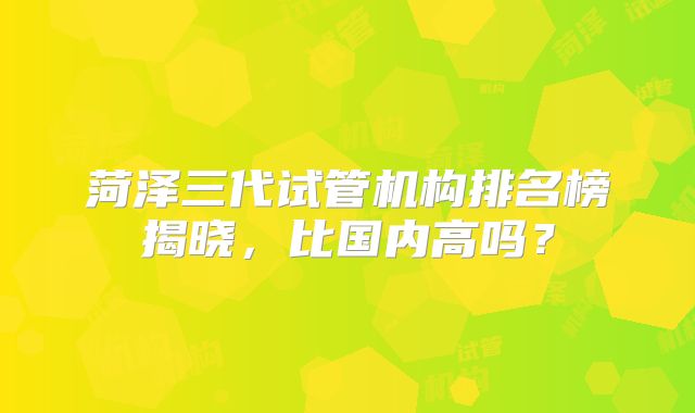 菏泽三代试管机构排名榜揭晓,比国内高吗?