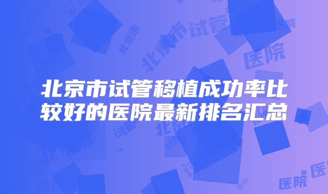 北京市试管移植成功率比较好的医院最新排名汇总