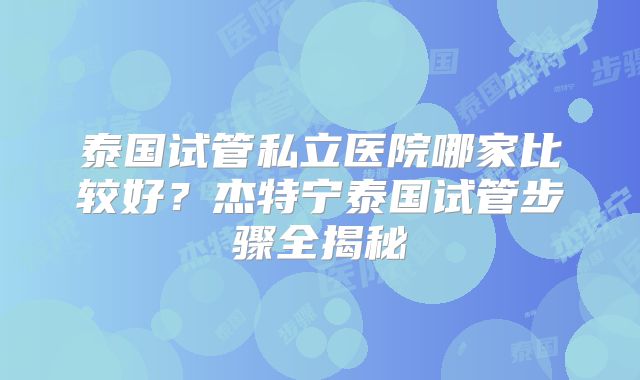 泰国试管私立医院哪家比较好？杰特宁泰国试管步骤全揭秘