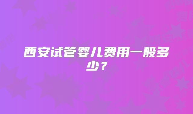 西安试管婴儿费用一般多少?