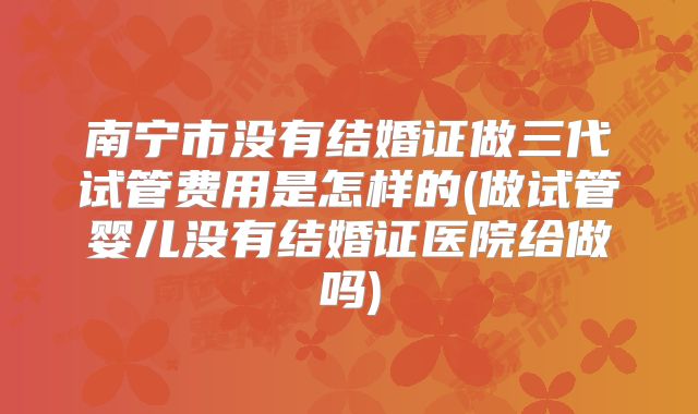 南宁市没有结婚证做三代试管费用是怎样的(做试管婴儿没有结婚证医院给做吗)