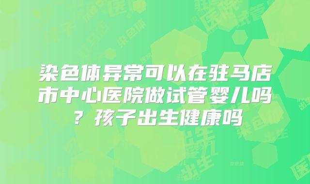 染色体异常可以在驻马店市中心医院做试管婴儿吗？孩子出生健康吗