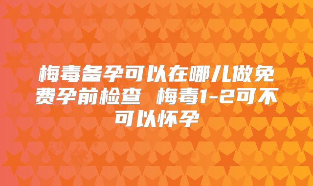 梅毒备孕可以在哪儿做免费孕前检查 梅毒1-2可不可以怀孕