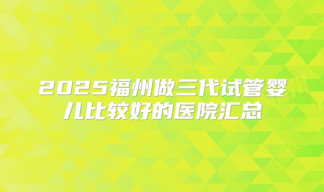 2025福州做三代试管婴儿比较好的医院汇总