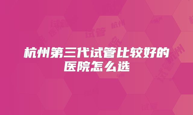 杭州第三代试管比较好的医院怎么选