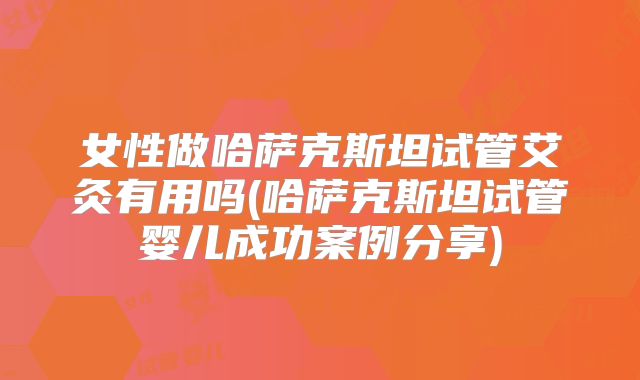 女性做哈萨克斯坦试管艾灸有用吗(哈萨克斯坦试管婴儿成功案例分享)