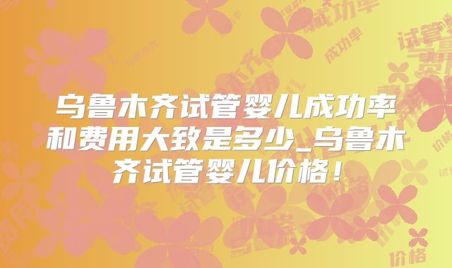 乌鲁木齐试管婴儿成功率和费用大致是多少_乌鲁木齐试管婴儿价格!