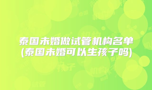 泰国未婚做试管机构名单(泰国未婚可以生孩子吗)