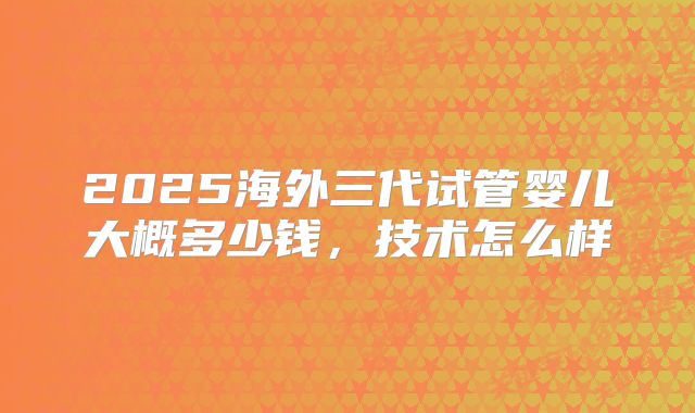 2025海外三代试管婴儿大概多少钱，技术怎么样