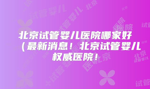 北京试管婴儿医院哪家好(最新消息!北京试管婴儿权威医院!
