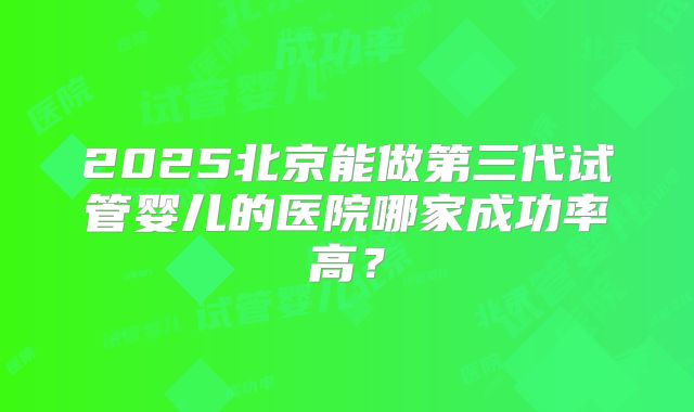 2025北京能做第三代试管婴儿的医院哪家成功率高?