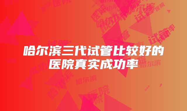 哈尔滨三代试管比较好的医院真实成功率