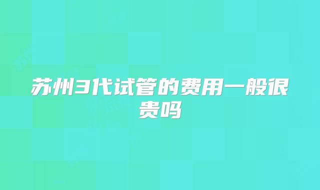 苏州3代试管的费用一般很贵吗