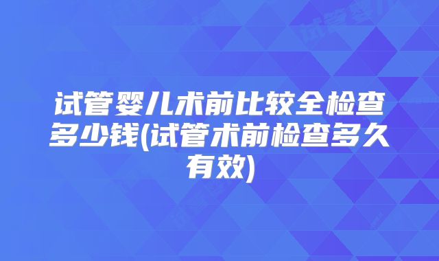 试管婴儿术前比较全检查多少钱(试管术前检查多久有效)