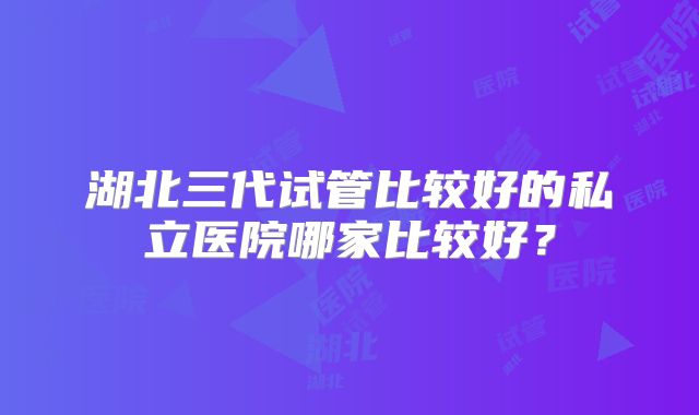 湖北三代试管比较好的私立医院哪家比较好？