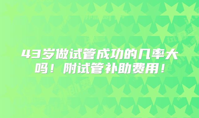 43岁做试管成功的几率大吗！附试管补助费用！