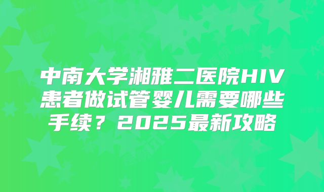 中南大学湘雅二医院HIV患者做试管婴儿需要哪些手续？2025最新攻略