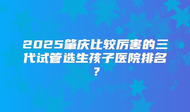 2025肇庆比较厉害的三代试管选生孩子医院排名？