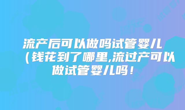 流产后可以做吗试管婴儿(钱花到了哪里,流过产可以做试管婴儿吗!