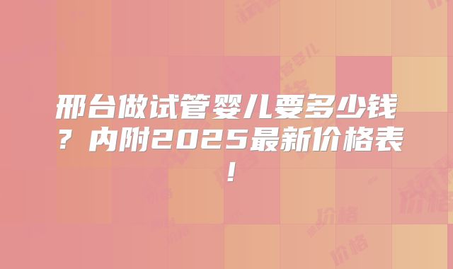 邢台做试管婴儿要多少钱？内附2025最新价格表！
