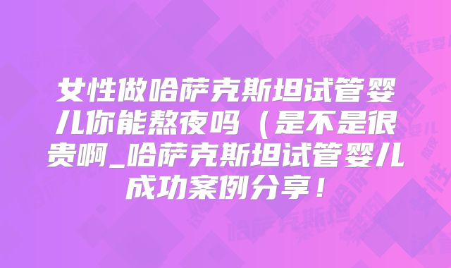 女性做哈萨克斯坦试管婴儿你能熬夜吗(是不是很贵啊_哈萨克斯坦试管婴儿成功案例分享!