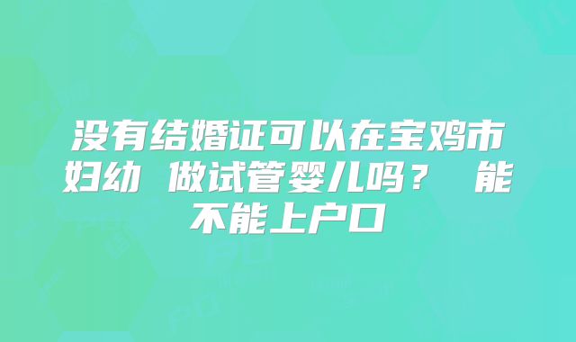 没有结婚证可以在宝鸡市妇幼 做试管婴儿吗? 能不能上户口