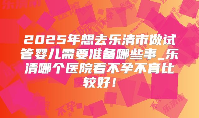 2025年想去乐清市做试管婴儿需要准备哪些事_乐清哪个医院看不孕不育比较好!