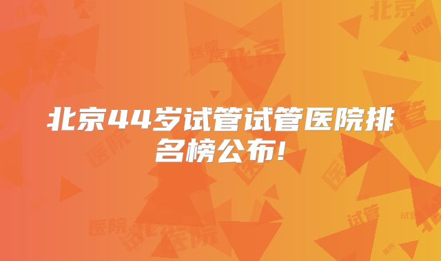 北京44岁试管试管医院排名榜公布!
