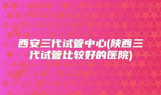 西安三代试管中心(陕西三代试管比较好的医院)