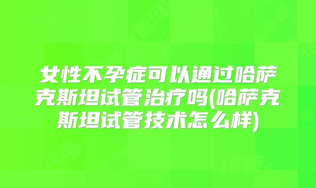 女性不孕症可以通过哈萨克斯坦试管治疗吗(哈萨克斯坦试管技术怎么样)