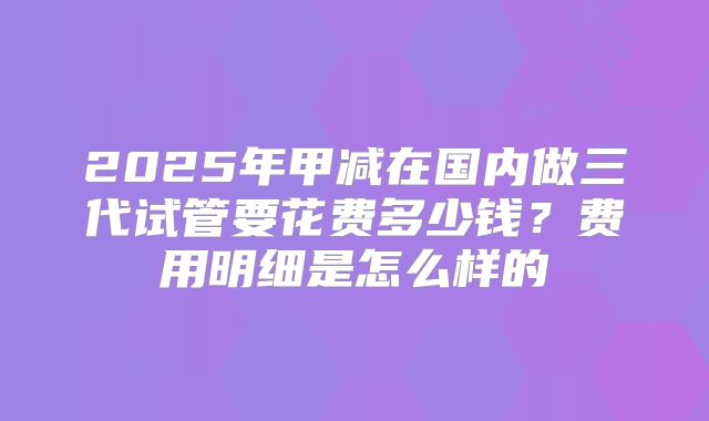 2025年甲减在国内做三代试管要花费多少钱?费用明细是怎么样的