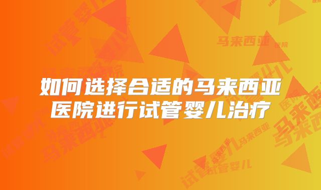 如何选择合适的马来西亚医院进行试管婴儿治疗