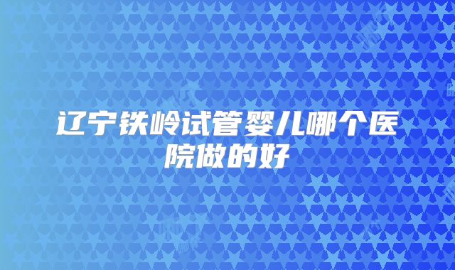 辽宁铁岭试管婴儿哪个医院做的好