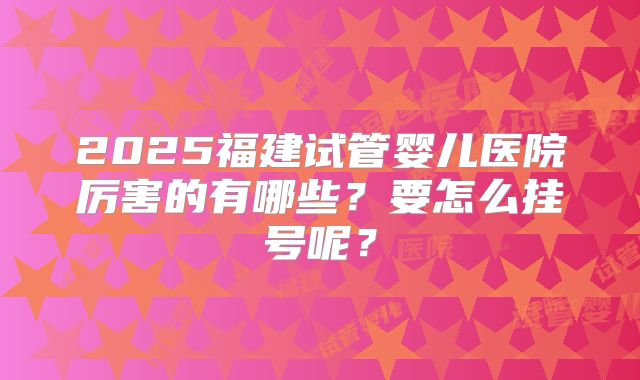 2025福建试管婴儿医院厉害的有哪些?要怎么挂号呢?