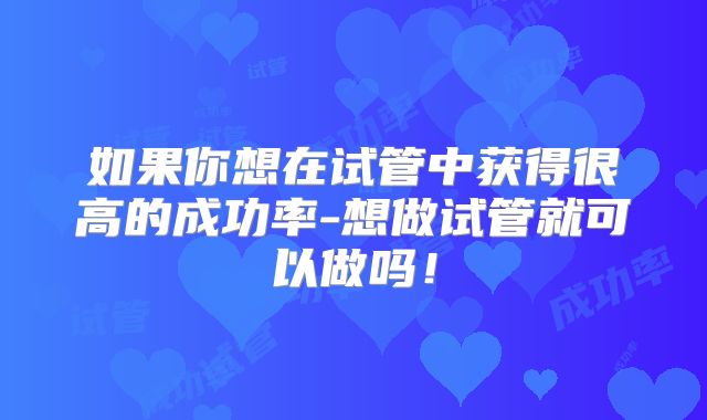 如果你想在试管中获得很高的成功率-想做试管就可以做吗!