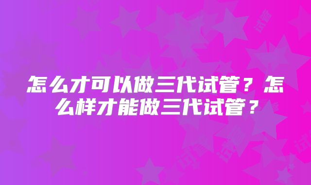 怎么才可以做三代试管?怎么样才能做三代试管?