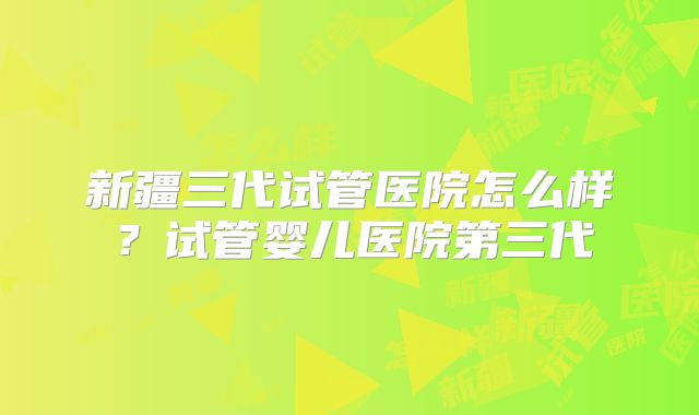 新疆三代试管医院怎么样？试管婴儿医院第三代