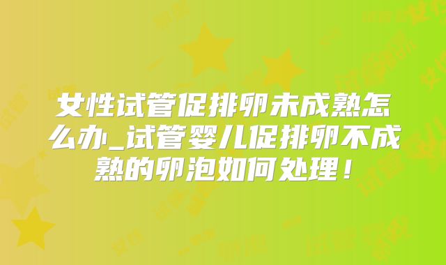 女性试管促排卵未成熟怎么办_试管婴儿促排卵不成熟的卵泡如何处理!