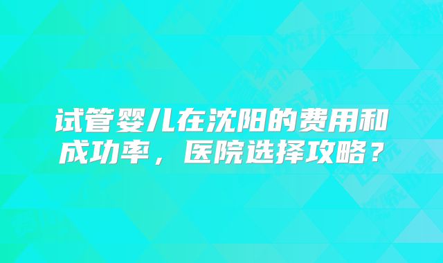 试管婴儿在沈阳的费用和成功率,医院选择攻略?